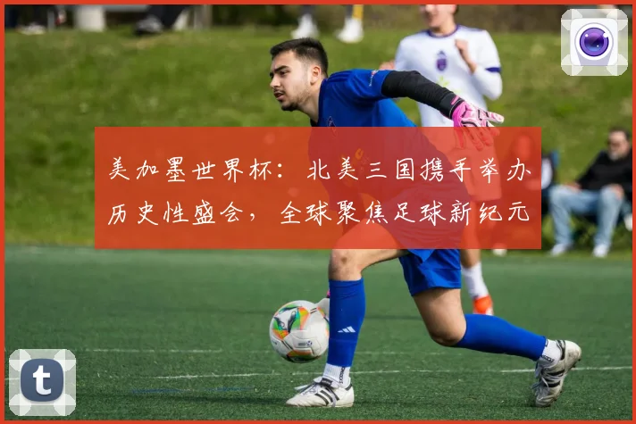 美加墨世界杯：北美三国携手举办历史性盛会，全球聚焦足球新纪元