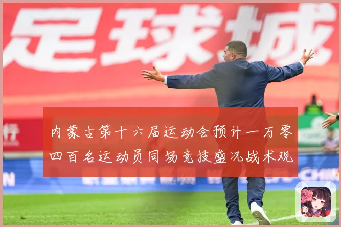 内蒙古第十六届运动会预计一万零四百名运动员同场竞技盛况战术观察