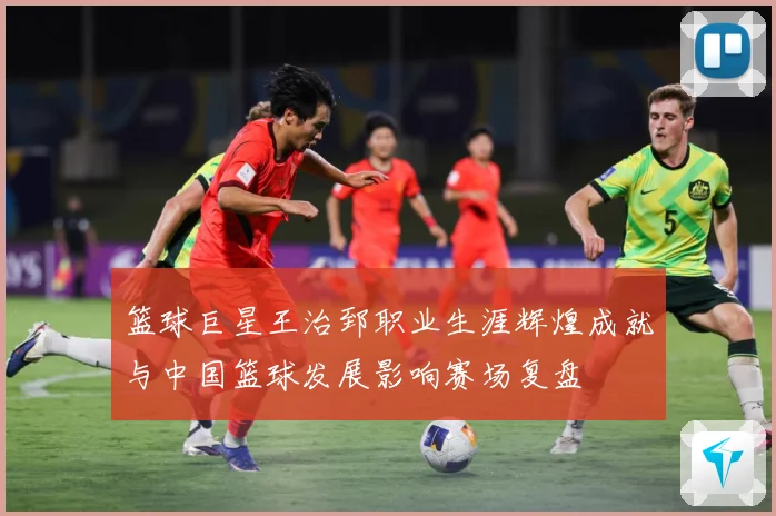 篮球巨星王治郅职业生涯辉煌成就与中国篮球发展影响赛场复盘