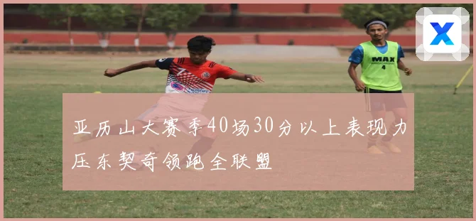 亚历山大赛季40场30分以上表现力压东契奇领跑全联盟