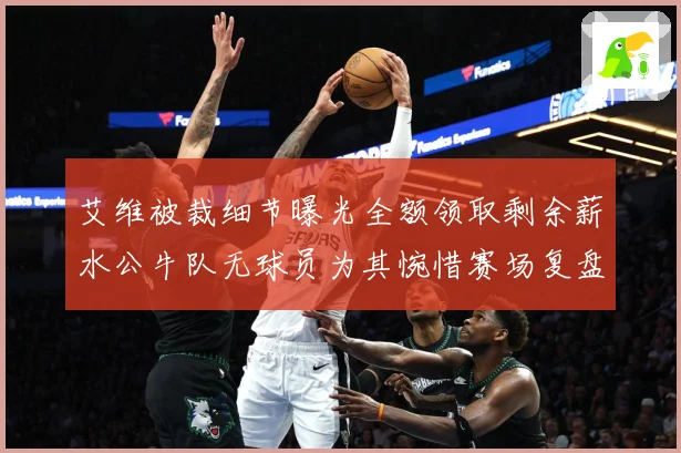 艾维被裁细节曝光全额领取剩余薪水公牛队无球员为其惋惜赛场复盘