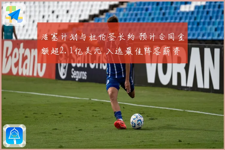 活塞计划与杜伦签长约 预计合同金额超2.1亿美元 入选最佳阵容薪资将激增