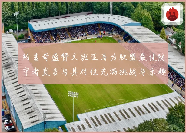 约基奇盛赞文班亚马为联盟最佳防守者直言与其对位充满挑战与乐趣