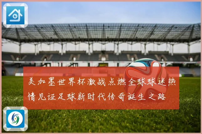 美加墨世界杯激战点燃全球球迷热情见证足球新时代传奇诞生之路