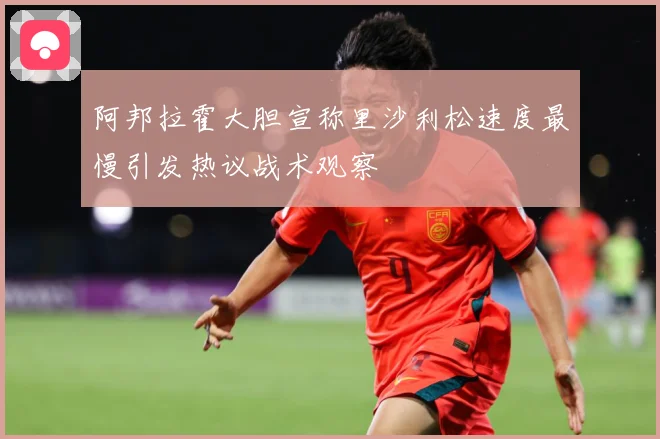 阿邦拉霍大胆宣称里沙利松速度最慢引发热议战术观察