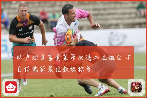 以卢坦言喜爱莱昂纳德加兰组合 不自信能获最佳教练称号