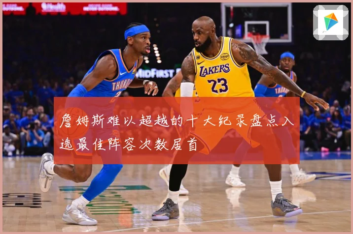詹姆斯难以超越的十大纪录盘点入选最佳阵容次数居首