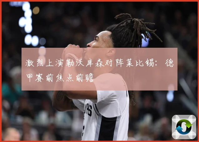 激烈上演勒沃库森对阵莱比锡：德甲赛前焦点前瞻