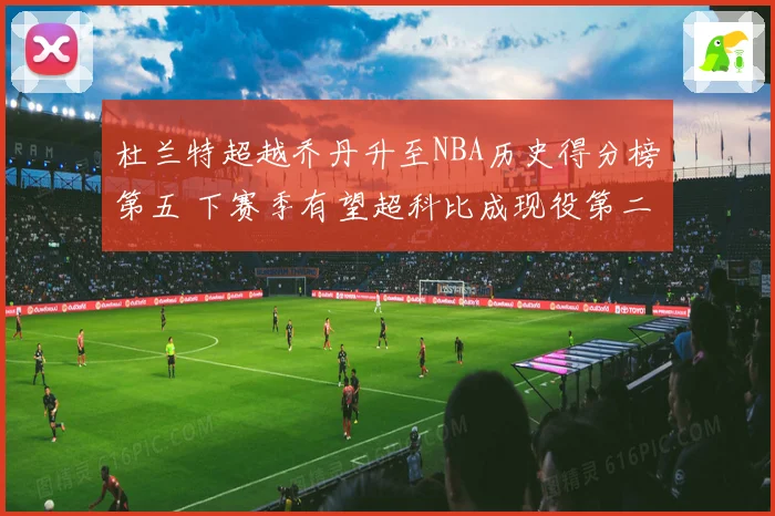 杜兰特超越乔丹升至NBA历史得分榜第五 下赛季有望超科比成现役第二