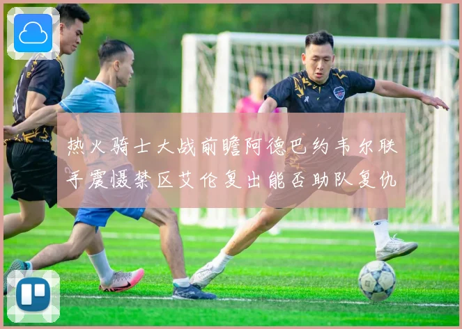 热火骑士大战前瞻阿德巴约韦尔联手震慑禁区艾伦复出能否助队复仇