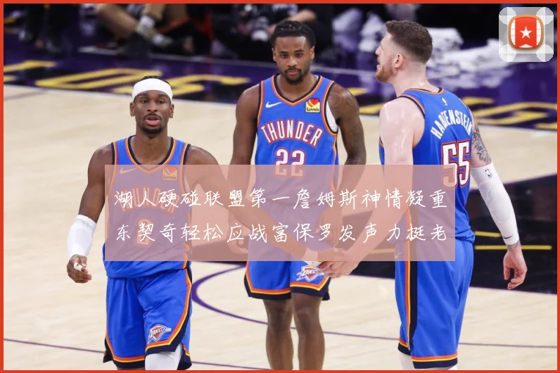 湖人硬碰联盟第一詹姆斯神情凝重东契奇轻松应战富保罗发声力挺老詹澄清质疑