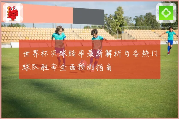 世界杯买球赔率最新解析与各热门球队胜率全面预测指南