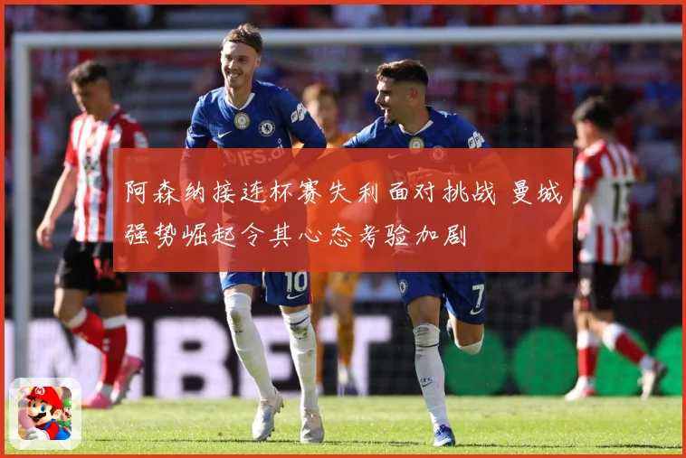 阿森纳接连杯赛失利面对挑战 曼城强势崛起令其心态考验加剧
