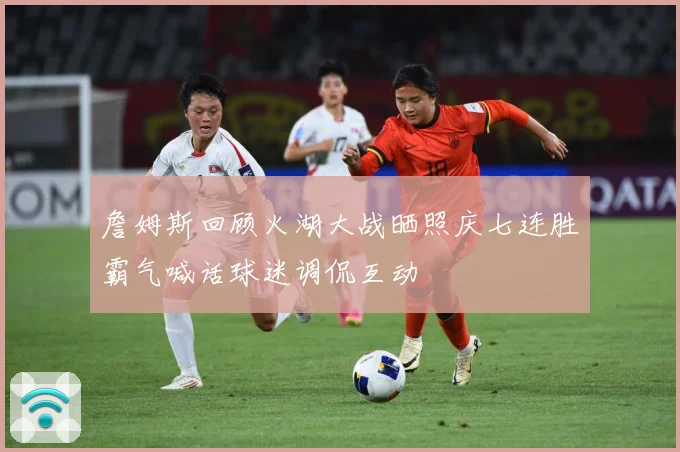 詹姆斯回顾火湖大战晒照庆七连胜霸气喊话球迷调侃互动