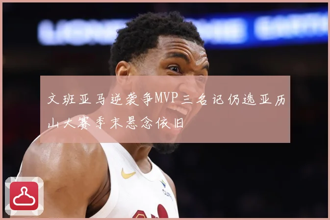 文班亚马逆袭争MVP三名记仍选亚历山大赛季末悬念依旧