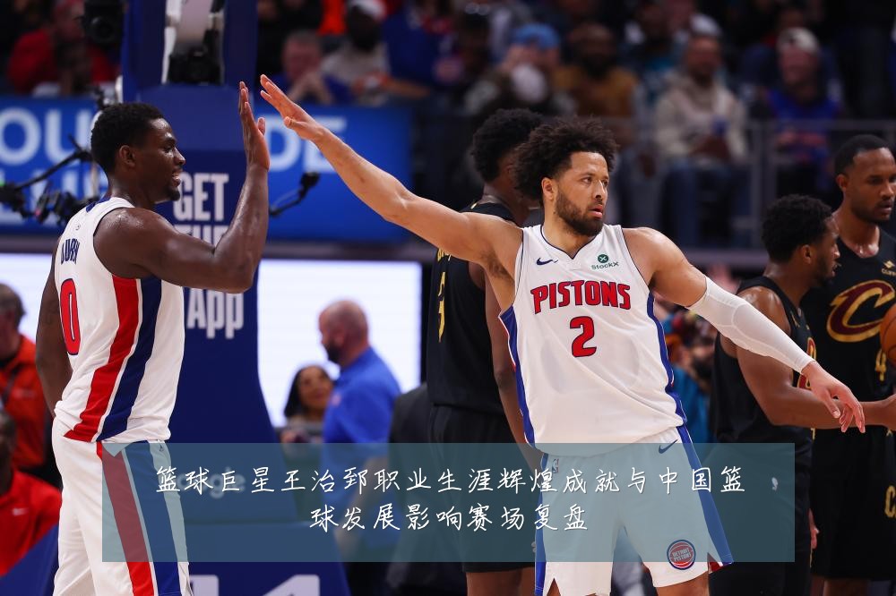篮球巨星王治郅职业生涯辉煌成就与中国篮球发展影响赛场复盘
