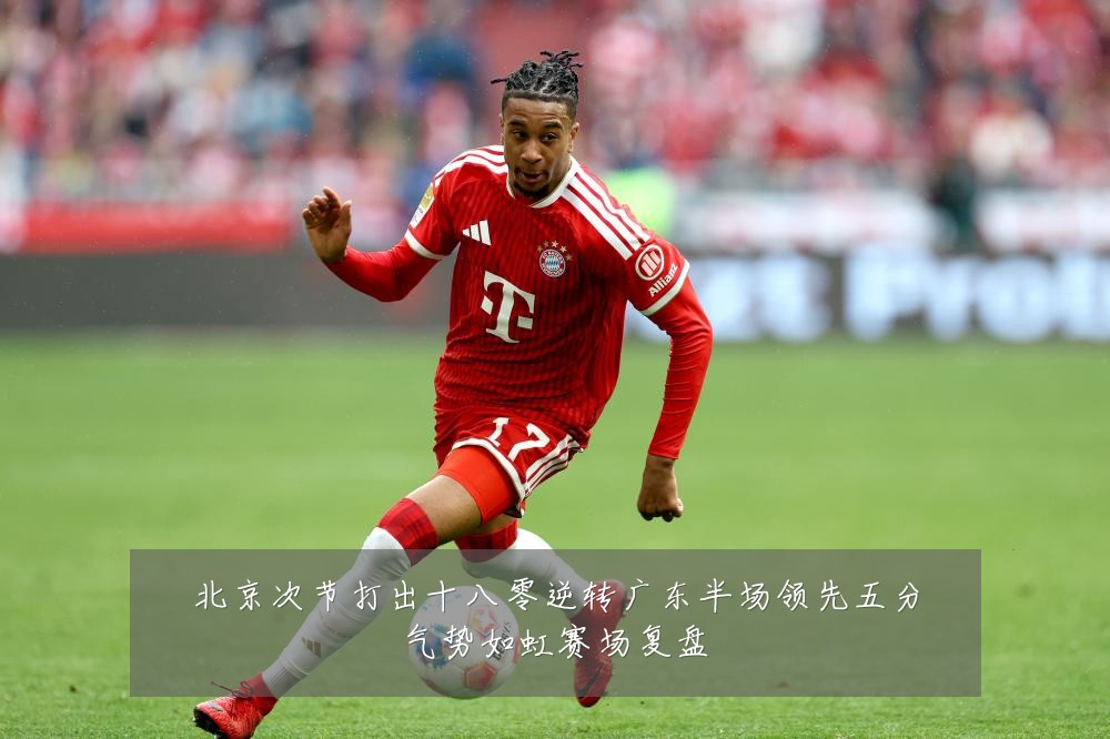 北京次节打出十八零逆转广东半场领先五分气势如虹赛场复盘