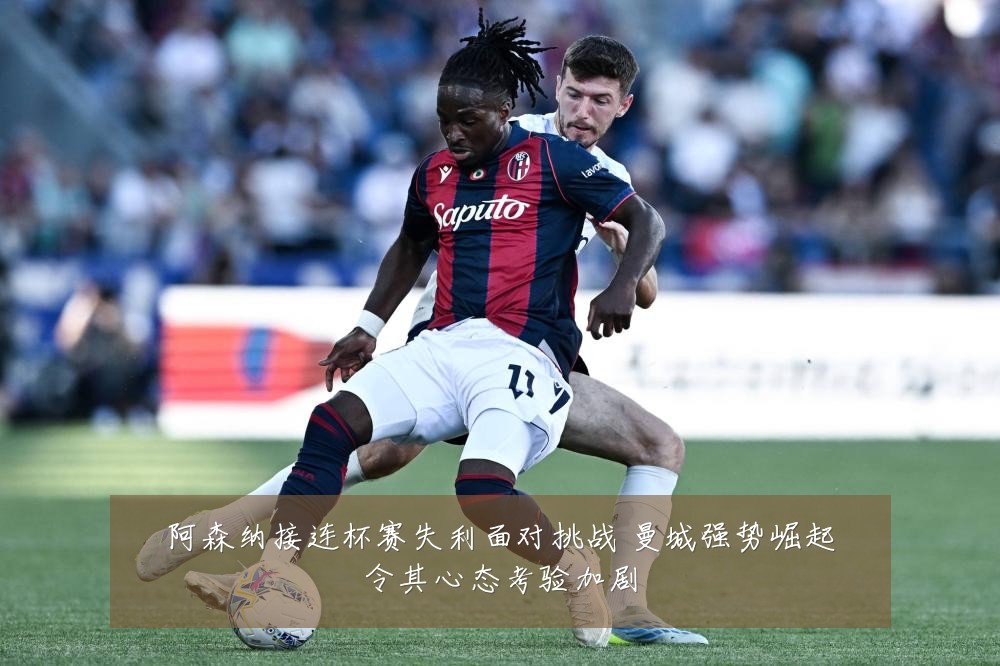 阿森纳接连杯赛失利面对挑战 曼城强势崛起令其心态考验加剧
