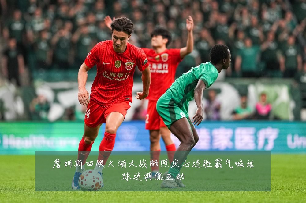 詹姆斯回顾火湖大战晒照庆七连胜霸气喊话球迷调侃互动